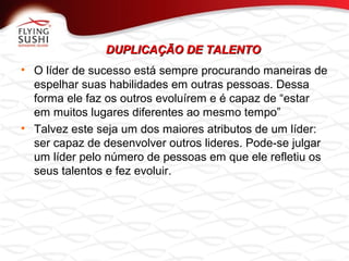 DUPLICAÇÃO DE TALENTODUPLICAÇÃO DE TALENTO
• O líder de sucesso está sempre procurando maneiras de
espelhar suas habilidades em outras pessoas. Dessa
forma ele faz os outros evoluírem e é capaz de “estar
em muitos lugares diferentes ao mesmo tempo”
• Talvez este seja um dos maiores atributos de um líder:
ser capaz de desenvolver outros lideres. Pode-se julgar
um líder pelo número de pessoas em que ele refletiu os
seus talentos e fez evoluir.
 