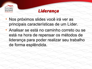 LiderançaLiderança
• Nos próximos slides você irá ver as
principais características de um Líder.
• Analisar se está no caminho correto ou se
está na hora de repensar os métodos de
liderança para poder realizar seu trabalho
de forma esplêndida.
 