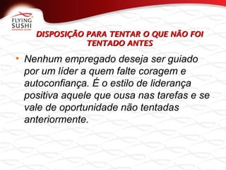 DISPOSIÇÃO PARA TENTAR O QUE NÃO FOIDISPOSIÇÃO PARA TENTAR O QUE NÃO FOI
TENTADO ANTESTENTADO ANTES
• Nenhum empregado deseja ser guiado
por um líder a quem falte coragem e
autoconfiança. É o estilo de liderança
positiva aquele que ousa nas tarefas e se
vale de oportunidade não tentadas
anteriormente.
 