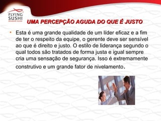 UMA PERCEPÇÃO AGUDA DO QUE É JUSTOUMA PERCEPÇÃO AGUDA DO QUE É JUSTO
• Esta é uma grande qualidade de um líder eficaz e a fim
de ter o respeito da equipe, o gerente deve ser sensível
ao que é direito e justo. O estilo de liderança segundo o
qual todos são tratados de forma justa e igual sempre
cria uma sensação de segurança. Isso é extremamente
construtivo e um grande fator de nivelamento.
 