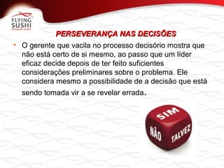 PERSEVERANÇA NAS DECISÕESPERSEVERANÇA NAS DECISÕES
• O gerente que vacila no processo decisório mostra que
não está certo de si mesmo, ao passo que um líder
eficaz decide depois de ter feito suficientes
considerações preliminares sobre o problema. Ele
considera mesmo a possibilidade de a decisão que está
sendo tomada vir a se revelar errada.
 