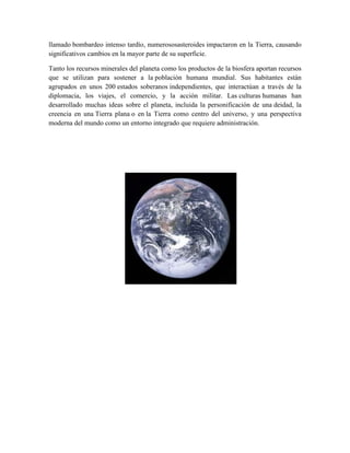 llamado bombardeo intenso tardío, numerososasteroides impactaron en la Tierra, causando
significativos cambios en la mayor parte de su superficie.
Tanto los recursos minerales del planeta como los productos de la biosfera aportan recursos
que se utilizan para sostener a la población humana mundial. Sus habitantes están
agrupados en unos 200 estados soberanos independientes, que interactúan a través de la
diplomacia, los viajes, el comercio, y la acción militar. Las culturas humanas han
desarrollado muchas ideas sobre el planeta, incluida la personificación de una deidad, la
creencia en una Tierra plana o en la Tierra como centro del universo, y una perspectiva
moderna del mundo como un entorno integrado que requiere administración.

 