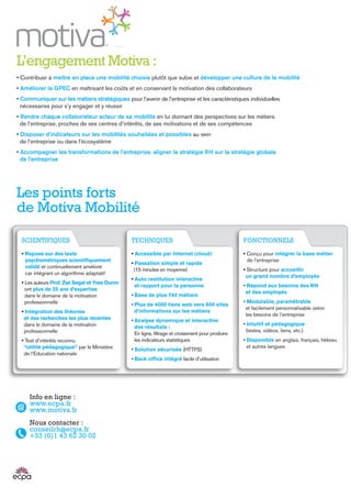 Les points forts
de Motiva Mobilité
L’engagement Motiva :
• Contribuer à mettre en place une mobilité choisie plutôt que subie et développer une culture de la mobilité
• Améliorer la GPEC en maîtrisant les coûts et en conservant la motivation des collaborateurs
• Communiquer sur les métiers stratégiques pour l’avenir de l’entreprise et les caractéristiques individuelles
nécessaires pour s’y engager et y réussir
• Rendre chaque collaborateur acteur de sa mobilité en lui donnant des perspectives sur les métiers
de l’entreprise, proches de ses centres d’intérêts, de ses motivations et de ses compétences
• Disposer d’indicateurs sur les mobilités souhaitées et possibles au sein
de l’entreprise ou dans l’écosystème
• Accompagner les transformations de l’entreprise, aligner la stratégie RH sur la stratégie globale
de l’entreprise
Info en ligne :
www.ecpa.fr
www.motiva.fr
Nous contacter :
conseilrh@ecpa.fr
+33 (0)1 43 62 30 02
SCIENTIFIQUES
• Repose sur des tests
psychométriques scientifiquement
validé et continuellement amélioré
car intégrant un algorithme adaptatif
• Les auteurs Prof. Zwi Segal et Yves Duron
ont plus de 25 ans d’expertise
dans le domaine de la motivation
professionnelle
• Intégration des théories
et des recherches les plus récentes
dans le domaine de la motivation
professionnelle
• Test d’intérêts reconnu
“utilité pédagogique” par le Ministère
de l’Education nationale
FONCTIONNELS
• Conçu pour intégrer la base métier
de l'entreprise
• Structuré pour accueillir
un grand nombre d’employés
• Répond aux besoins des RH
et des employés
• Modulable, paramétrable
et facilement personnalisable selon
les besoins de l’entreprise
• Intuitif et pédagogique
(textes, vidéos, liens, etc.)
• Disponible en anglais, français, hébreu
et autres langues
TECHNIQUES
• Accessible par Internet (cloud)
• Passation simple et rapide
(15 minutes en moyenne)
• Auto restitution interactive
et rapport pour la personne
• Base de plus 740 métiers
• Plus de 4000 liens web vers 600 sites
d’informations sur les métiers
• Analyse dynamique et interactive
des résultats :
En ligne, filtrage et croisement pour produire
les indicateurs statistiques
• Solution sécurisée (HTTPS)
• Back office intégré facile d’utilisation
 