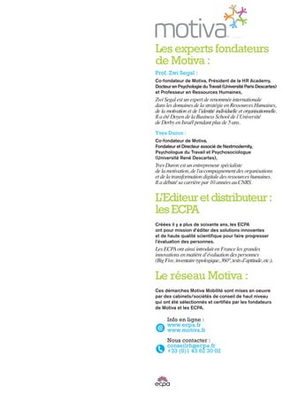 Info en ligne :
www.ecpa.fr
www.motiva.fr
Nous contacter :
conseilrh@ecpa.fr
+33 (0)1 43 62 30 02
Les experts fondateurs
de Motiva :
Prof. Zwi Segal :
Co-fondateur de Motiva, Président de la HR Academy,
Docteur en Psychologie du Travail (Université Paris Descartes)
et Professeur en Ressources Humaines,
Zwi Segal est un expert de renommée internationale
dans les domaines de la stratégie en Ressources Humaines,
de la motivation et de l’identité individuelle et organisationnelle.
Il a été Doyen de la Business School de l’Université
de Derby en Israël pendant plus de 5 ans.
Yves Duron :
Co-fondateur de Motiva,
Fondateur et Directeur associé de Nextmodernity,
Psychologue du Travail et Psychosociologue
(Université René Descartes),
Yves Duron est un entrepreneur spécialiste
de la motivation, de l'accompagnement des organisations
et de la transformation digitale des ressources humaines.
Il a débuté sa carrière par 10 années au CNRS.
L’Editeuretdistributeur:
lesECPA
Créées il y a plus de soixante ans, les ECPA
ont pour mission d'éditer des solutions innovantes
et de haute qualité scientifique pour faire progresser
l'évaluation des personnes.
Les ECPAont ainsi introduit en France les grandes
innovations en matière d’évaluation des personnes
(BigFive,inventairetypologique,360°,testsd’aptitude,etc.).
Le réseau Motiva :
Ces démarches Motiva Mobilité sont mises en oeuvre
par des cabinets/sociétés de conseil de haut niveau
qui ont été sélectionnés et certifiés par les fondateurs
de Motiva et les ECPA.
 