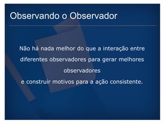Observando o Observador 
Não há nada melhor do que a interação entre 
diferentes observadores para gerar melhores 
observadores 
e construir motivos para a ação consistente. 
 