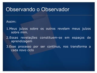 Observando o Observador 
Assim: 
1.Meus juízos sobre os outros revelam meus juízos 
sobre mim. 
2.Essas revelações constituem-se em espaços de 
aprendizagem 
3.Esse processo por ser contínuo, nos transforma a 
cada novo ciclo 
 