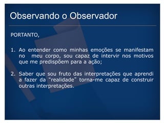 Observando o Observador 
PORTANTO, 
1. Ao entender como minhas emoções se manifestam 
no meu corpo, sou capaz de intervir nos motivos 
que me predispõem para a ação; 
2. Saber que sou fruto das interpretações que aprendi 
a fazer da “realidade” torna-me capaz de construir 
outras interpretações. 
 