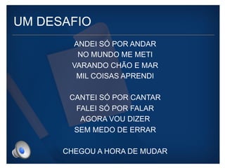 UM DESAFIO 
ANDEI SÓ POR ANDAR 
NO MUNDO ME METI 
VARANDO CHÃO E MAR 
MIL COISAS APRENDI 
CANTEI SÓ POR CANTAR 
FALEI SÓ POR FALAR 
AGORA VOU DIZER 
SEM MEDO DE ERRAR 
CHEGOU A HORA DE MUDAR 
 