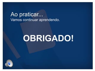 Ao praticar... 
Vamos continuar aprendendo. 
OBRIGADO! 
 