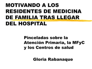 MOTIVANDO A LOS RESIDENTES DE MEDICINA DE FAMILIA TRAS LLEGAR DEL HOSPITAL Pinceladas sobre la Atención Primaria, la MFyC  y los Centros de salud Gloria Rabanaque 