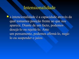 IntensionalidadeIntensionalidade
 a intencionalidade é a capacidade através daa intencionalidade é a capacidade através da
qual tomamos posição frente ao que nosqual tomamos posição frente ao que nos
aparece. Diante de um facto, podemosaparece. Diante de um facto, podemos
desejá-lo ou rejeitá-lo. Antedesejá-lo ou rejeitá-lo. Ante
um pensamento, podemos afirmá-lo, negá-um pensamento, podemos afirmá-lo, negá-
lo ou suspender o juízo.lo ou suspender o juízo.
 