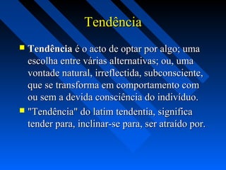 TendênciaTendência
 TendênciaTendência é o acto de optar por algo; umaé o acto de optar por algo; uma
escolha entre várias alternativas; ou, umaescolha entre várias alternativas; ou, uma
vontade natural, irreflectida, subconsciente,vontade natural, irreflectida, subconsciente,
que se transforma em comportamento comque se transforma em comportamento com
ou sem a devida consciência do indivíduo.ou sem a devida consciência do indivíduo.
 "Tendência" do latim tendentia, significa"Tendência" do latim tendentia, significa
tender para, inclinar-se para, ser atraído por.tender para, inclinar-se para, ser atraído por.
 