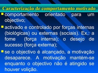 Caracterização de comportamento motivadoCaracterização de comportamento motivado
 comportamento orientado para um
objectivo;
 activado e controlado por forças internas
(biológicas) ou externas (sociais). Ex.: a
fome (força interna); o desejo de
sucesso (força externa);
 se o objectivo é alcançado, a motivação
desaparece. A motivação mantém-se
enquanto o objectivo não é atingido se
houver volição.
 