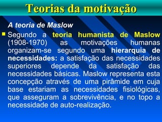 Teorias da motivaçãoTeorias da motivação
A teoria de Maslow
 Segundo a teoria humanista de Maslow
(1908-1970) as motivações humanas
organizam-se segundo uma hierarquia de
necessidades: a satisfação das necessidades
superiores depende da satisfação das
necessidades básicas. Maslow representa esta
concepção através de uma pirâmide em cuja
base estariam as necessidades fisiológicas,
que asseguram a sobrevivência, e no topo a
necessidade de auto-realização.
 