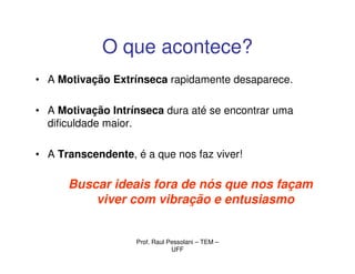 O que acontece?
• A Motivação Extrínseca rapidamente desaparece.

• A Motivação Intrínseca dura até se encontrar uma
  dificuldade maior.

• A Transcendente, é a que nos faz viver!

      Buscar ideais fora de nós que nos façam
          viver com vibração e entusiasmo


                   Prof. Raul Pessolani – TEM –
                               UFF
 