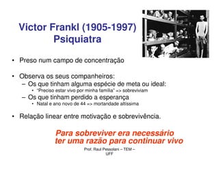 Victor Frankl (1905-1997)
          Psiquiatra

• Preso num campo de concentração

• Observa os seus companheiros:
  – Os que tinham alguma espécie de meta ou ideal:
      • “Preciso estar vivo por minha família” => sobreviviam
   – Os que tinham perdido a esperança
      • Natal e ano novo de 44 => mortandade altíssima

• Relação linear entre motivação e sobrevivência.

                Para sobreviver era necessário
                ter uma razão para continuar vivo
                              Prof. Raul Pessolani – TEM –
                                          UFF
 