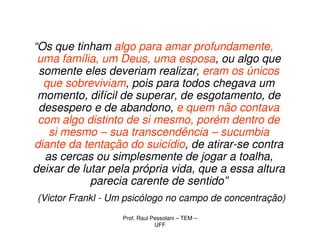 “Os que tinham algo para amar profundamente,
 uma família, um Deus, uma esposa, ou algo que
 somente eles deveriam realizar, eram os únicos
  que sobreviviam, pois para todos chegava um
 momento, difícil de superar, de esgotamento, de
 desespero e de abandono, e quem não contava
 com algo distinto de si mesmo, porém dentro de
   si mesmo – sua transcendência – sucumbia
diante da tentação do suicídio, de atirar-se contra
  as cercas ou simplesmente de jogar a toalha,
deixar de lutar pela própria vida, que a essa altura
            parecia carente de sentido”
(Victor Frankl - Um psicólogo no campo de concentração)
                  Prof. Raul Pessolani – TEM –
                              UFF
 
