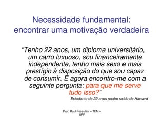 Necessidade fundamental:
encontrar uma motivação verdadeira

 “Tenho 22 anos, um diploma universitário,
    um carro luxuoso, sou financeiramente
    independente, tenho mais sexo e mais
   prestígio à disposição do que sou capaz
  de consumir. E agora encontro-me com a
     seguinte pergunta: para que me serve
                  tudo isso?”
                   Estudante de 22 anos recém saído de Harvard


              Prof. Raul Pessolani – TEM –
                          UFF
 