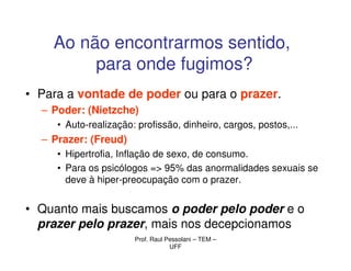 Ao não encontrarmos sentido,
         para onde fugimos?
• Para a vontade de poder ou para o prazer.
  – Poder: (Nietzche)
     • Auto-realização: profissão, dinheiro, cargos, postos,...
  – Prazer: (Freud)
     • Hipertrofia, Inflação de sexo, de consumo.
     • Para os psicólogos => 95% das anormalidades sexuais se
       deve à hiper-preocupação com o prazer.


• Quanto mais buscamos o poder pelo poder e o
  prazer pelo prazer, mais nos decepcionamos
                       Prof. Raul Pessolani – TEM –
                                   UFF
 