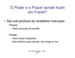 O Poder e o Prazer aonde ficam
             em Frankl?

• São sub-produtos da verdadeira motivação
  – Prazer:
    • Efeito da busca do sentido.

  – Poder:
    • Instrumento necessário.
    • Sem dinheiro para estudar, não chego no fim.



                     Prof. Raul Pessolani – TEM –
                                 UFF
 
