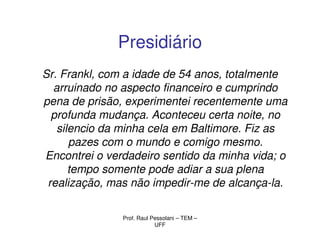 Presidiário
Sr. Frankl, com a idade de 54 anos, totalmente
  arruinado no aspecto financeiro e cumprindo
pena de prisão, experimentei recentemente uma
  profunda mudança. Aconteceu certa noite, no
   silencio da minha cela em Baltimore. Fiz as
      pazes com o mundo e comigo mesmo.
Encontrei o verdadeiro sentido da minha vida; o
      tempo somente pode adiar a sua plena
 realização, mas não impedir-me de alcança-la.

               Prof. Raul Pessolani – TEM –
                           UFF
 