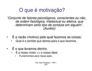 O que é motivação?
“Conjunto de fatores psicológicos, conscientes ou não,
     de ordem fisiológica, intelectual ou afetiva, que
     determinam certo tipo de conduta em alguém”.
                         (Aurélio)

•       É a razão (motivo) pela qual fazemos as coisas:
    •     Qual é o sentido que damos para o que fazemos.

•       É o que levamos dentro.
    –     É o nosso motor => o nosso ideal.
         •   Fundamentais para nossa ação.

                           Prof. Raul Pessolani – TEM –
                                       UFF
 