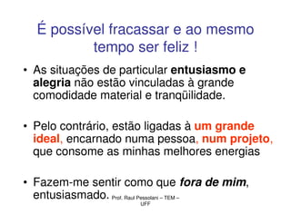 É possível fracassar e ao mesmo
          tempo ser feliz !
• As situações de particular entusiasmo e
  alegria não estão vinculadas à grande
  comodidade material e tranqüilidade.

• Pelo contrário, estão ligadas à um grande
  ideal, encarnado numa pessoa, num projeto,
  que consome as minhas melhores energias

• Fazem-me sentir como que fora de mim,
  entusiasmado. Prof. Raul Pessolani – TEM –
                      UFF
 
