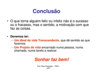 Conclusão
• O que torna alguém feliz ou infeliz não é o sucesso
  ou o fracasso, mas o sentido, a motivação com que
  faz as coisas.

• Devemos ter:
   – Um Ideal de vida Transcendente, que dê sentido ao que
     fazemos.
   – Um Projeto de vida encarnado numa pessoa, numa
     chamada, numa tarefa a realizar.


                   Sonhar faz bem!
                     Prof. Raul Pessolani – TEM –
                                 UFF
 