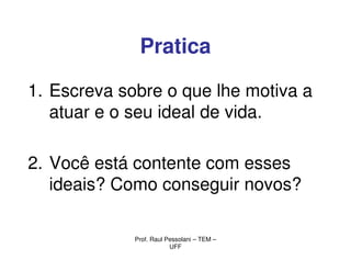 Pratica

1. Escreva sobre o que lhe motiva a
   atuar e o seu ideal de vida.

2. Você está contente com esses
   ideais? Como conseguir novos?

             Prof. Raul Pessolani – TEM –
                         UFF
 
