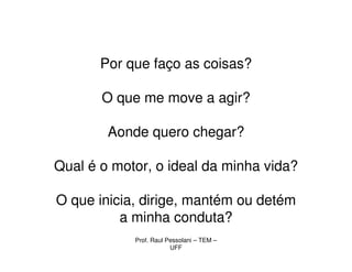 Por que faço as coisas?

       O que me move a agir?

        Aonde quero chegar?

Qual é o motor, o ideal da minha vida?

O que inicia, dirige, mantém ou detém
          a minha conduta?
            Prof. Raul Pessolani – TEM –
                        UFF
 