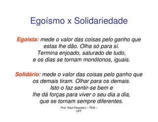 Egoísmo x Solidariedade

Egoista: mede o valor das coisas pelo ganho que
          estas lhe dão. Olha só para sí.
       Termina enjoado, saturado de tudo,
     e os dias se tornam monótonos, iguais.

Solidário: mede o valor das coisas pelo ganho que
      os demais tiram. Olhar para os demais.
             Isto o faz sentir-se bem e
      lhe dá forças para viver o seu dia a dia,
         que se tornam sempre diferentes.
                 Prof. Raul Pessolani – TEM –
                             UFF
 