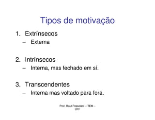 Tipos de motivação
1. Extrínsecos
  – Externa


2. Intrínsecos
  – Interna, mas fechado em sí.


3. Transcendentes
  – Interna mas voltado para fora.

                 Prof. Raul Pessolani – TEM –
                             UFF
 