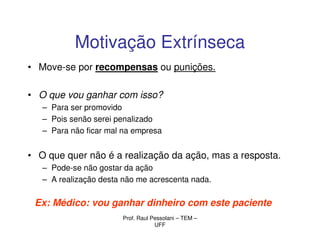 Motivação Extrínseca
• Move-se por recompensas ou punições.

• O que vou ganhar com isso?
   – Para ser promovido
   – Pois senão serei penalizado
   – Para não ficar mal na empresa


• O que quer não é a realização da ação, mas a resposta.
   – Pode-se não gostar da ação
   – A realização desta não me acrescenta nada.

 Ex: Médico: vou ganhar dinheiro com este paciente
                       Prof. Raul Pessolani – TEM –
                                   UFF
 