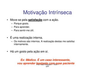 Motivação Intrínseca
• Move-se pela satisfação com a ação.
   – Porque gosto.
   – Para aprender.
   – Para sentir-me útil.


• É uma realização interna.
   – Os motivos são internos. A realização destas me satisfaz
     internamente.


• Há um gosto pela ação em sí.

          Ex: Médico. É um caso interessante,
        vou aprender bastante com esse paciente
                     Prof. Raul Pessolani – TEM –
                                  UFF
 