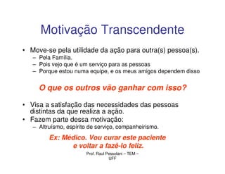 Motivação Transcendente
• Move-se pela utilidade da ação para outra(s) pessoa(s).
   – Pela Família.
   – Pois vejo que é um serviço para as pessoas
   – Porque estou numa equipe, e os meus amigos dependem disso


     O que os outros vão ganhar com isso?

• Visa a satisfação das necessidades das pessoas
  distintas da que realiza a ação.
• Fazem parte dessa motivação:
   – Altruísmo, espírito de serviço, companheirismo.
         Ex: Médico. Vou curar este paciente
                e voltar a fazê-lo feliz.
                       Prof. Raul Pessolani – TEM –
                                   UFF
 