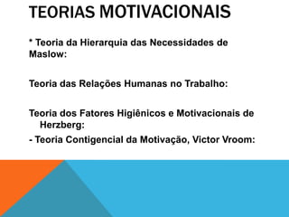 TEORIAS MOTIVACIONAIS
* Teoria da Hierarquia das Necessidades de
Maslow:


Teoria das Relações Humanas no Trabalho:


Teoria dos Fatores Higiênicos e Motivacionais de
  Herzberg:
- Teoria Contigencial da Motivação, Victor Vroom:
 