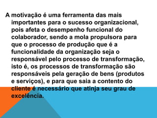 A motivação é uma ferramenta das mais
  importantes para o sucesso organizacional,
  pois afeta o desempenho funcional do
  colaborador, sendo a mola propulsora para
  que o processo de produção que é a
  funcionalidade da organização seja o
  responsável pelo processo de transformação,
  isto é, os processos de transformação são
  responsáveis pela geração de bens (produtos
  e serviços), e para que saia a contento do
  cliente é necessário que atinja seu grau de
  excelência.
 