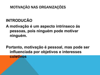 MOTIVAÇÃO NAS ORGANIZAÇÕES


INTRODUCÃO
A motivação é um aspecto intrínseco ás
  pessoas, pois ninguém pode motivar
  ninguém.

Portanto, motivação é pessoal, mas pode ser
 influenciada por objetivos e interesses
 coletivos
 