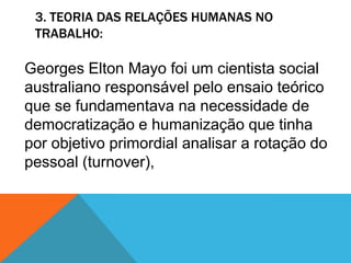 3. TEORIA DAS RELAÇÕES HUMANAS NO
 TRABALHO:

Georges Elton Mayo foi um cientista social
australiano responsável pelo ensaio teórico
que se fundamentava na necessidade de
democratização e humanização que tinha
por objetivo primordial analisar a rotação do
pessoal (turnover),
 