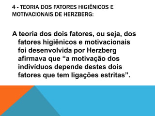 4 - TEORIA DOS FATORES HIGIÊNICOS E
MOTIVACIONAIS DE HERZBERG:


A teoria dos dois fatores, ou seja, dos
  fatores higiênicos e motivacionais
  foi desenvolvida por Herzberg
  afirmava que “a motivação dos
  indivíduos depende destes dois
  fatores que tem ligações estritas”.
 