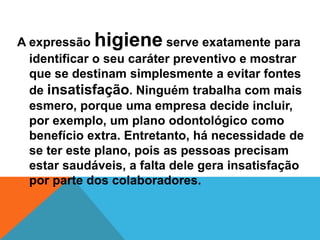 A expressão higiene serve exatamente para
  identificar o seu caráter preventivo e mostrar
  que se destinam simplesmente a evitar fontes
  de insatisfação. Ninguém trabalha com mais
  esmero, porque uma empresa decide incluir,
  por exemplo, um plano odontológico como
  benefício extra. Entretanto, há necessidade de
  se ter este plano, pois as pessoas precisam
  estar saudáveis, a falta dele gera insatisfação
  por parte dos colaboradores.
 