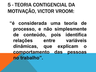 5 - TEORIA CONTIGENCIAL DA
MOTIVAÇÃO, VICTOR VROOM:

“é considerada uma teoria de
 processo, e não simplesmente
 de conteúdo, pois identifica
 relações      entre variáveis
 dinâmicas, que explicam o
 comportamento das pessoas
 no trabalho”.
 