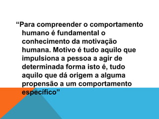 “Para compreender o comportamento
  humano é fundamental o
  conhecimento da motivação
  humana. Motivo é tudo aquilo que
  impulsiona a pessoa a agir de
  determinada forma isto é, tudo
  aquilo que dá origem a alguma
  propensão a um comportamento
  específico”
 