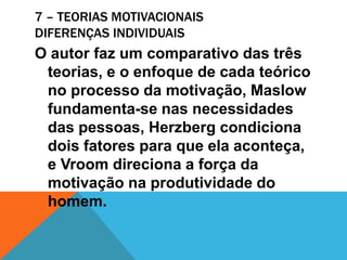 7 – TEORIAS MOTIVACIONAIS
DIFERENÇAS INDIVIDUAIS
O autor faz um comparativo das três
 teorias, e o enfoque de cada teórico
 no processo da motivação, Maslow
 fundamenta-se nas necessidades
 das pessoas, Herzberg condiciona
 dois fatores para que ela aconteça,
 e Vroom direciona a força da
 motivação na produtividade do
 homem.
 