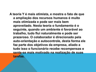 A teoria Y é mais otimista, e mostra o fato de que
  a ampliação dos recursos humanos é muito
  mais otimizada e pode ser mais bem
  aproveitado. Nesta teoria o fundamento é o
  seguinte, quando um ambiente é favorável ao
  trabalho, tudo flui naturalmente e pode ser
  prazeroso. O colaborador é direcionado pela
  auto-orientação e autocontrole, desta forma ele
  faz parte dos objetivos da empresa, aliado a
  tudo isso o funcionário recebe recompensas e
  sente-se mais motivado na realização de suas
  tarefas.
 