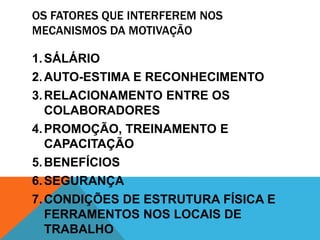 OS FATORES QUE INTERFEREM NOS
MECANISMOS DA MOTIVAÇÃO

1. SÁLÁRIO
2. AUTO-ESTIMA E RECONHECIMENTO
3. RELACIONAMENTO ENTRE OS
   COLABORADORES
4. PROMOÇÃO, TREINAMENTO E
   CAPACITAÇÃO
5. BENEFÍCIOS
6. SEGURANÇA
7. CONDIÇÕES DE ESTRUTURA FÍSICA E
   FERRAMENTOS NOS LOCAIS DE
   TRABALHO
 