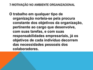 7-MOTIVAÇÃO NO AMBIENTE ORGANIZACIONAL

O trabalho em qualquer tipo de
  organização norteia-se pela procura
  constante dos objetivos da organização,
  pertinente ao cargo que desenvolve,
  com suas tarefas, e com suas
  responsabilidades empresariais, já os
  objetivos de cada indivíduo decorrem
  das necessidades pessoais dos
  colaboradores.
 