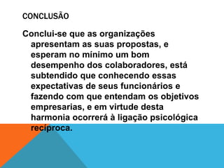 CONCLUSÃO

Conclui-se que as organizações
 apresentam as suas propostas, e
 esperam no mínimo um bom
 desempenho dos colaboradores, está
 subtendido que conhecendo essas
 expectativas de seus funcionários e
 fazendo com que entendam os objetivos
 empresarias, e em virtude desta
 harmonia ocorrerá à ligação psicológica
 recíproca.
 