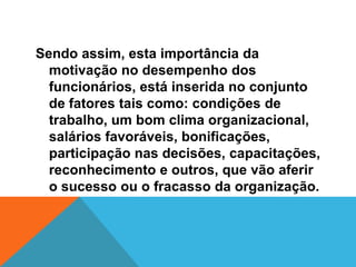 Sendo assim, esta importância da
  motivação no desempenho dos
  funcionários, está inserida no conjunto
  de fatores tais como: condições de
  trabalho, um bom clima organizacional,
  salários favoráveis, bonificações,
  participação nas decisões, capacitações,
  reconhecimento e outros, que vão aferir
  o sucesso ou o fracasso da organização.
 