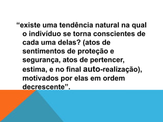 “existe uma tendência natural na qual
  o indivíduo se torna conscientes de
  cada uma delas? (atos de
  sentimentos de proteção e
  segurança, atos de pertencer,
  estima, e no final auto-realização),
  motivados por elas em ordem
  decrescente”.
 